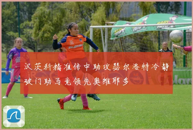 汉茨科精准传中助攻瑟尔洛特冷静破门助马竞领先奥维耶多
