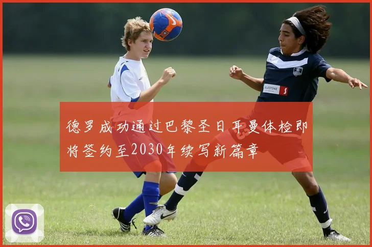 德罗成功通过巴黎圣日耳曼体检即将签约至2030年续写新篇章