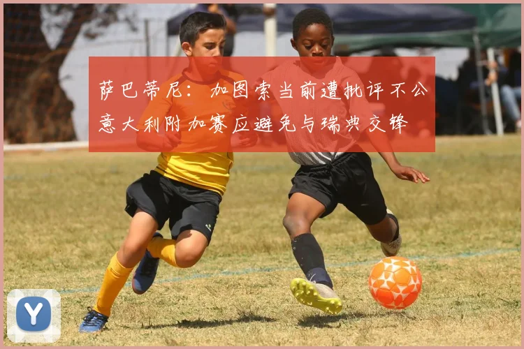 萨巴蒂尼：加图索当前遭批评不公意大利附加赛应避免与瑞典交锋