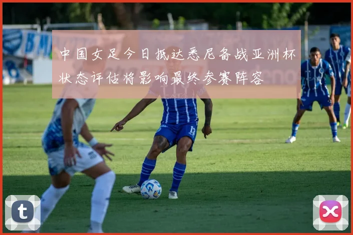 中国女足今日抵达悉尼备战亚洲杯状态评估将影响最终参赛阵容