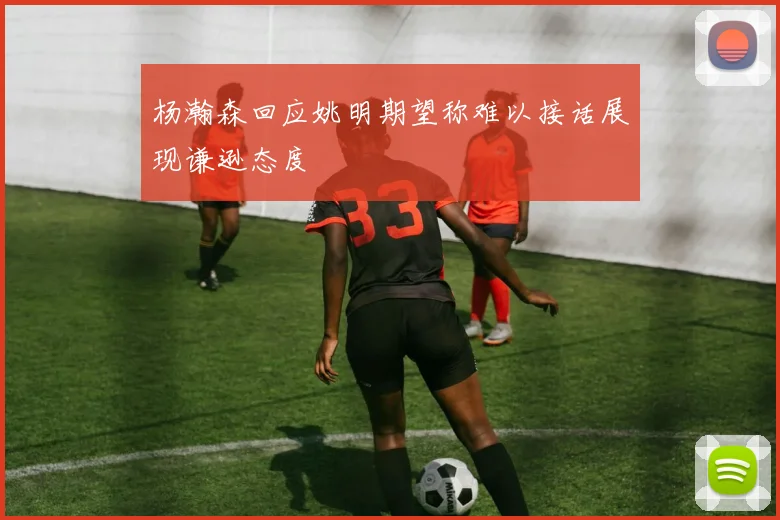 杨瀚森回应姚明期望称难以接话展现谦逊态度