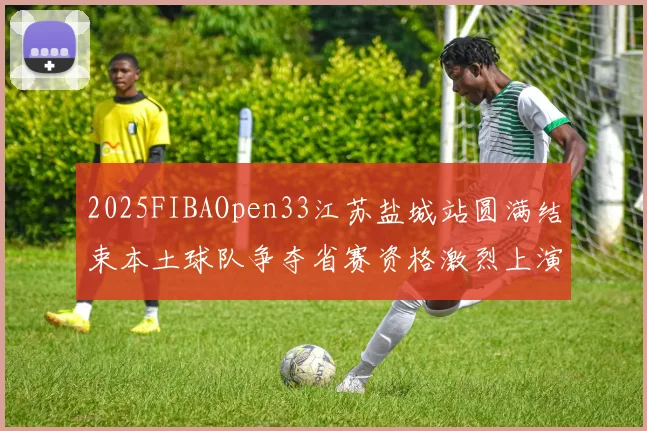2025FIBAOpen33江苏盐城站圆满结束本土球队争夺省赛资格激烈上演
