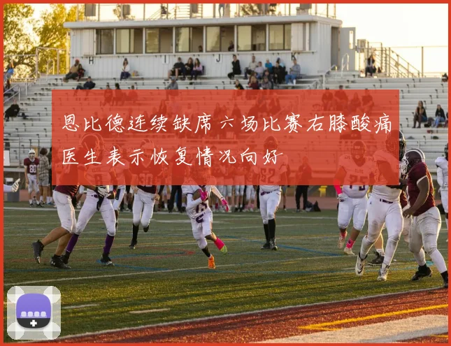 恩比德连续缺席六场比赛右膝酸痛医生表示恢复情况向好