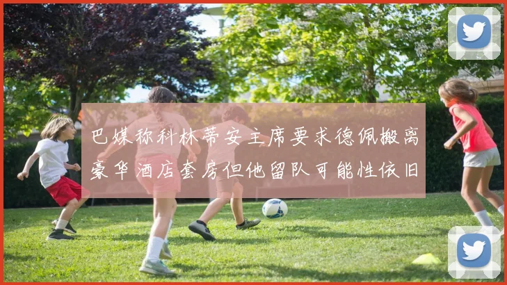 巴媒称科林蒂安主席要求德佩搬离豪华酒店套房但他留队可能性依旧较大