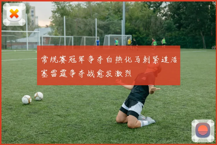 常规赛冠军争夺白热化马刺紧追活塞雷霆争夺战愈发激烈
