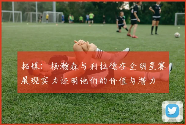 拓媒：杨瀚森与利拉德在全明星赛展现实力证明他们的价值与潜力