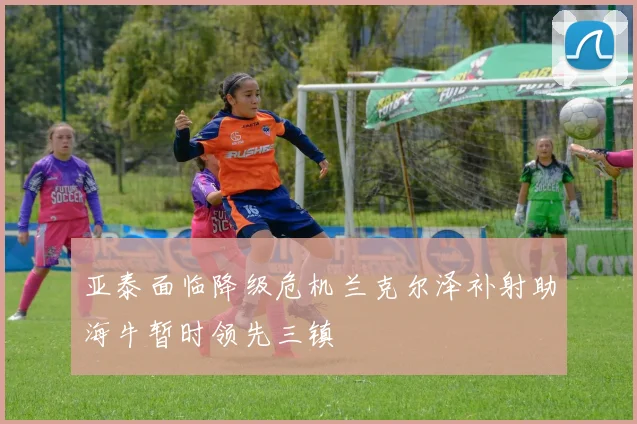 亚泰面临降级危机兰克尔泽补射助海牛暂时领先三镇