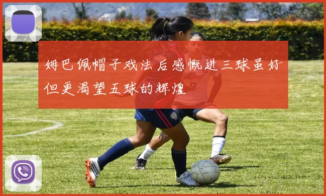 姆巴佩帽子戏法后感慨进三球虽好但更渴望五球的辉煌
