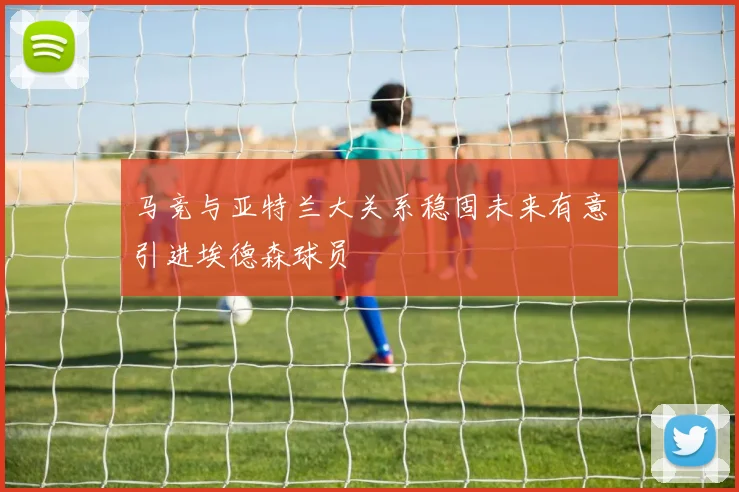 马竞与亚特兰大关系稳固未来有意引进埃德森球员