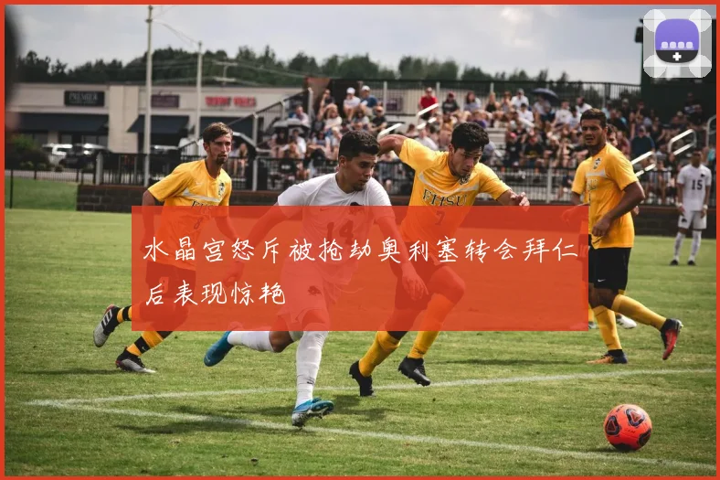 水晶宫怒斥被抢劫奥利塞转会拜仁后表现惊艳