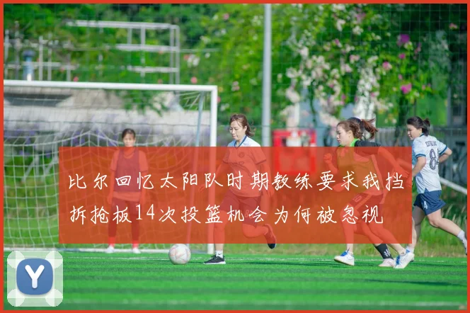 比尔回忆太阳队时期教练要求我挡拆抢板14次投篮机会为何被忽视