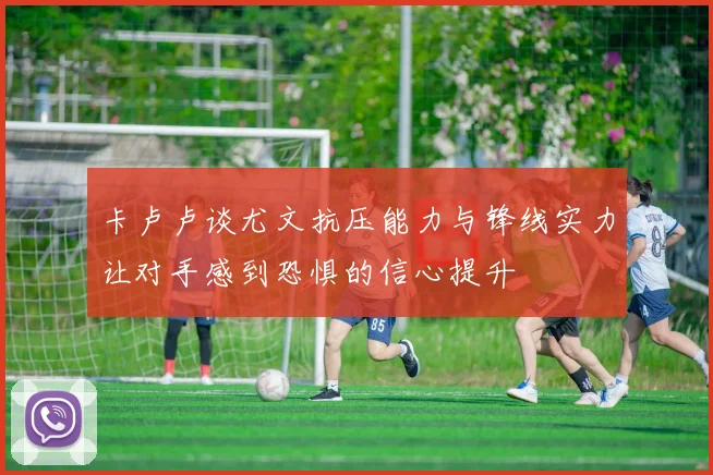 卡卢卢谈尤文抗压能力与锋线实力让对手感到恐惧的信心提升