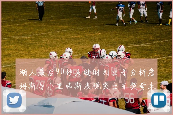 湖人最后90秒关键时刻出手分析詹姆斯与小里弗斯表现突出东契奇未能发力