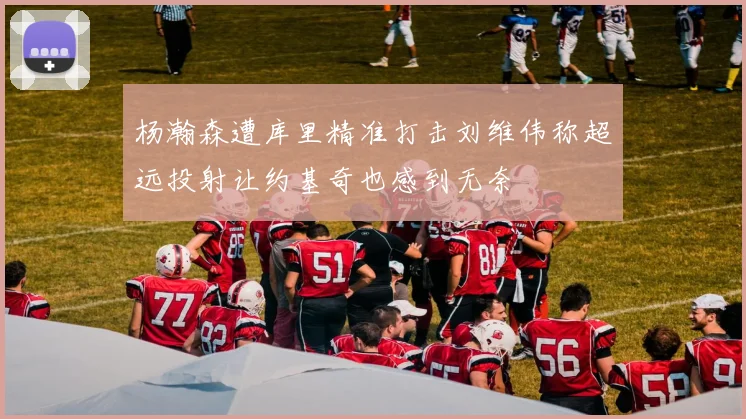 杨瀚森遭库里精准打击刘维伟称超远投射让约基奇也感到无奈