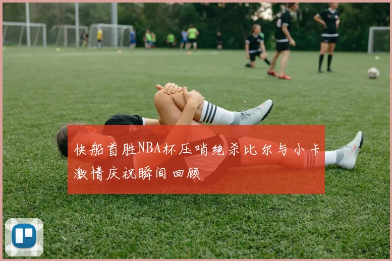 快船首胜NBA杯压哨绝杀比尔与小卡激情庆祝瞬间回顾