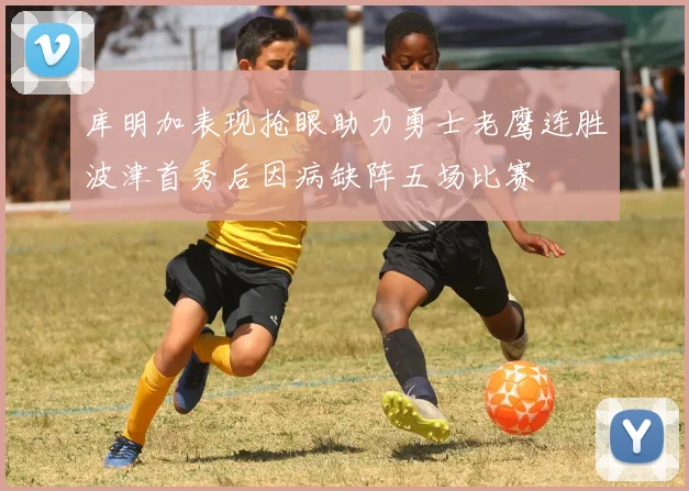 库明加表现抢眼助力勇士老鹰连胜波津首秀后因病缺阵五场比赛