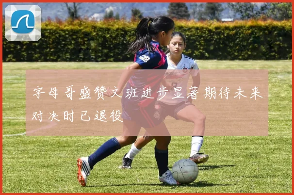 字母哥盛赞文班进步显著期待未来对决时已退役