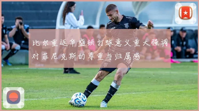 比尔重返华盛顿打球意义重大强调对菲尼克斯的尊重与归属感