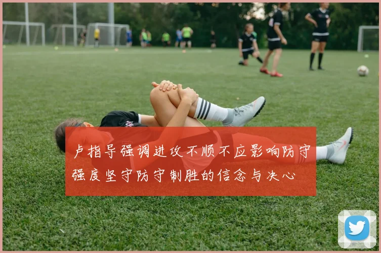 卢指导强调进攻不顺不应影响防守强度坚守防守制胜的信念与决心