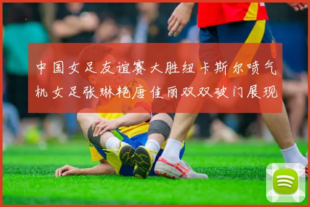 中国女足友谊赛大胜纽卡斯尔喷气机女足张琳艳唐佳丽双双破门展现实力