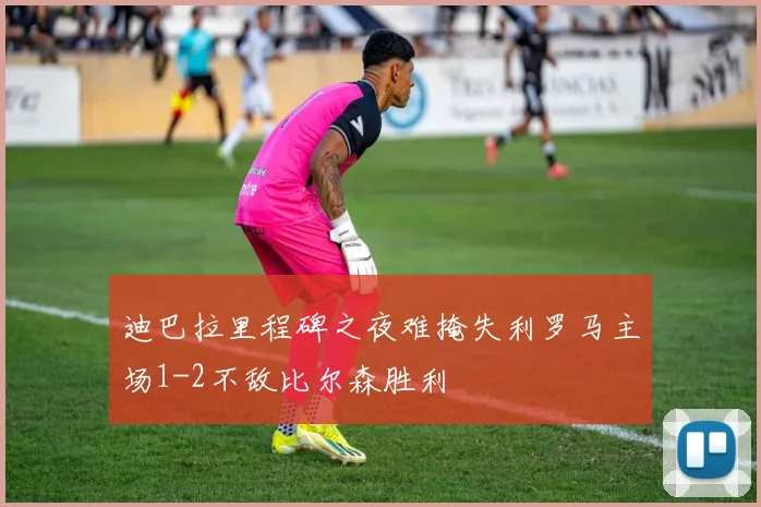 迪巴拉里程碑之夜难掩失利罗马主场1-2不敌比尔森胜利