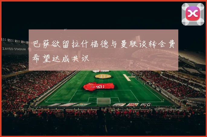 巴萨欲留拉什福德与曼联谈转会费希望达成共识