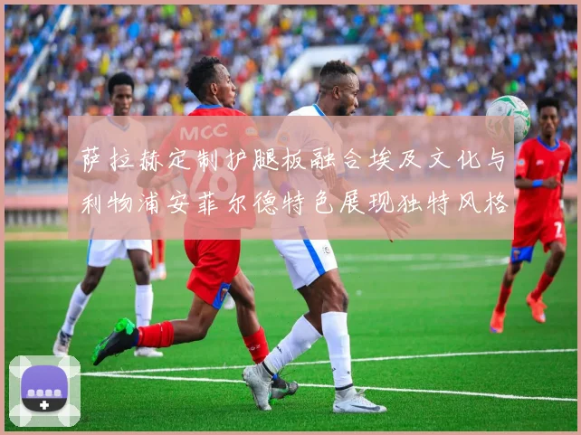 萨拉赫定制护腿板融合埃及文化与利物浦安菲尔德特色展现独特风格